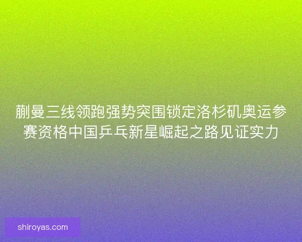 蒯曼三线领跑强势突围锁定洛杉矶奥运参赛资格中国乒乓新星崛起之路见证实力