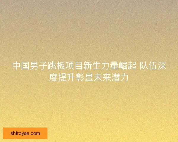 中国男子跳板项目新生力量崛起 队伍深度提升彰显未来潜力